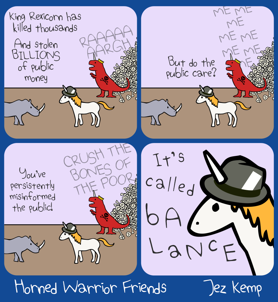 4-panel episode "Balance" of webcomic Horned Warrior Friends: 
Panel 1: Rhino is standing outside with Press Unicorn. In the background, King Rexicorn is roaring "RAAAGHHHH" in front of his giant pile of bones. Rhino says "King Rexicorn has killed thousands, and stolen BILLIONS of public money"
Panel 2: Press Unicorn replies "But do the public care?" King Rexicorn screams "ME ME ME ME ME" in the background. 
Panel 3: Rhino exclaims "You've persistently misinformed the public!" King Rexicorn in the background yells in all-caps "CRUSH THE BONES OF THE POOR".
Panel 4: Close-up of Press Unicorn's frowning face, she says in lopsided text "It's called bALaNcE"